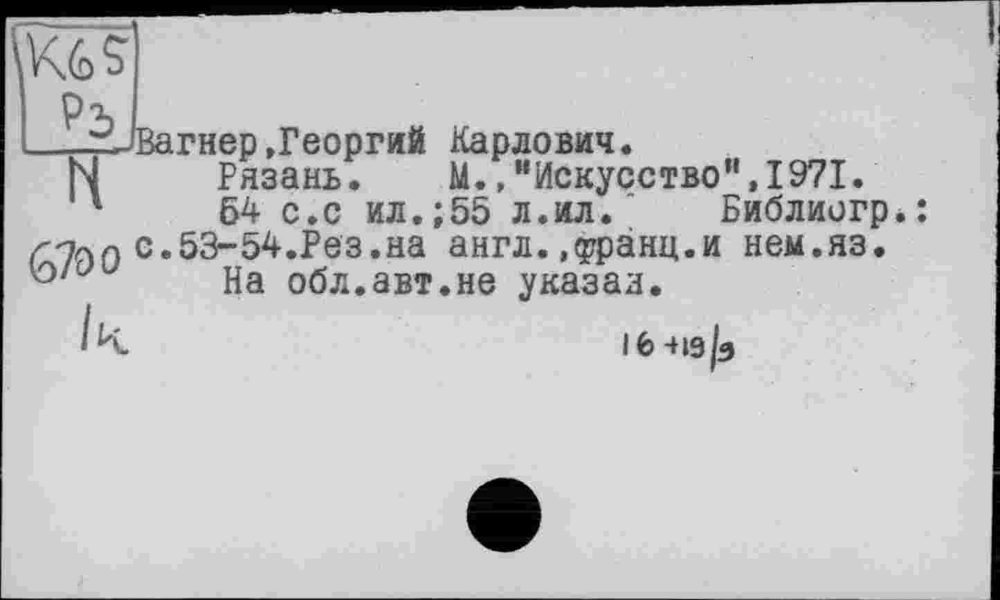 ﻿Кб s
і—Вагнер .Георгий Карлович.
N Рязань. М.,“Искусство",1971.
54 с.с ил.;55 л.ил. Библиогр с.53-54.Рез.на англ.»едзанц.и нем.яз. ° На обл.авт.не указал.
ІЬ-Из/з